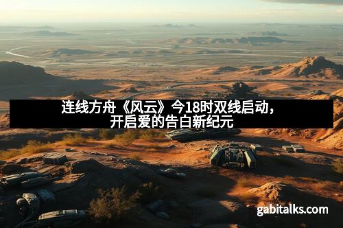 连线方舟《风云》今18时双线启动,开启爱的告白新纪元